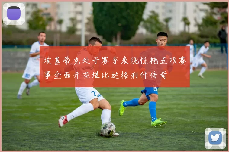 埃基蒂克处子赛季表现惊艳五项赛事全面开花堪比达格利什传奇