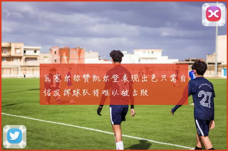 瓦塞尔称赞凯尔登表现出色只需自信发挥球队将难以被击败