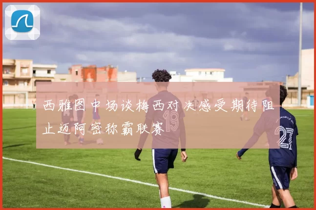 西雅图中场谈梅西对决感受期待阻止迈阿密称霸联赛