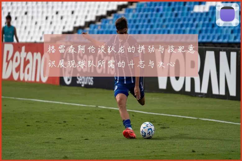 格雷森阿伦谈狄龙的拼劲与技犯意识展现球队所需的斗志与决心