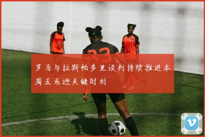 罗马与拉斯帕多里谈判持续推进本周五或迎关键时刻
