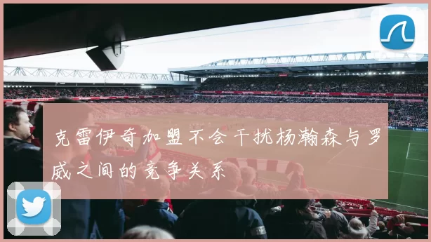 克雷伊奇加盟不会干扰杨瀚森与罗威之间的竞争关系