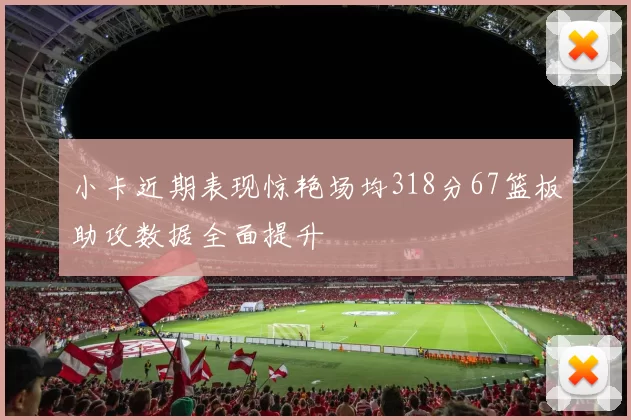 小卡近期表现惊艳场均318分67篮板助攻数据全面提升
