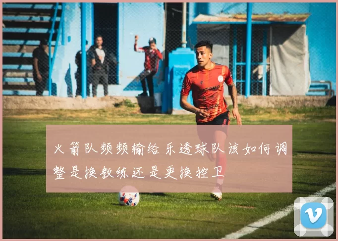 火箭队频频输给乐透球队该如何调整是换教练还是更换控卫